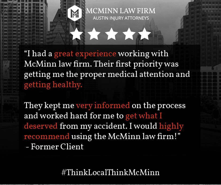 McMinn testimonial "I had a great experience working with McMinn Law Firm. Their first priority was getting me the proper medical attention and getting healthy. They kept me very informed on the process and worked hard for me to get what I deserved from my accident. I would highly recommend using the MicMinn law firm"